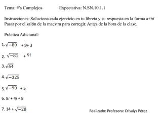 Tema: #’s Complejos Expectativa: N.SN.10.1.1
Instrucciones: Soluciona cada ejercicio en tu libreta y su respuesta en la forma a+bi
Pasar por el salón de la maestra para corregir. Antes de la hora de la clase.
Práctica Adicional:
1. + 9+ 3
2. +
3.
4.
5. + 5
6. 8i + 4i + 8
7. 14 + Realizado: Profesora: Crisalys Pérez
 