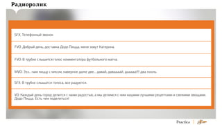 Радиоролик

SFX: Телефонный звонок
FVO: Добрый день, доставка Додо Пицца, меня зовут Катерина.
FVO: В трубке слышится голос комментатора футбольного матча.
MVO: Эээ... нам пиццу с мясом, наверное даже две... давай, даваааай, дааааа!!!! два нооль.
SFX: В трубке слышатся голоса, все радуются.
VO: Каждый день город делится с нами радостью, а мы делимся с ним нашими лучшими рецептами и свежими овощами.
Додо Пицца. Есть чем поделиться!

 