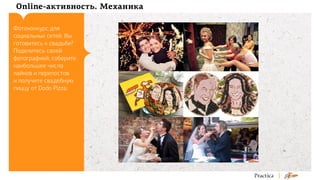 Online-активность. Механика
Фотоконкурс для
социальных сетей. Вы
готовитесь к свадьбе?
Поделитесь своей
фотографией, соберите
наибольшее число
лайков и перепостов
и получите свадебную
пиццу от Dodo Pizza.

 