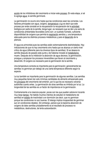 acción de los inhibidores del crecimiento e iniciar este proceso. En esta etapa, si sé
le agrega agua, la semilla germinará.

La germinación no ocurre sino hasta que las condiciones sean las correctas. Los
factores principales son agua, oxígeno, temperatura y luz es decir que este
proceso por ende consiste en la recuperación la recuperación de la actividad
biológica por parte de la semilla, tenga lugar, es necesario que se den una serie de
condiciones ambientales favorables como son: un sustrato húmedo, suficiente
disponibilidad de oxígeno que permita la respiración aerobia y, una temperatura
adecuada para los distintos procesos metabólicos y para el desarrollo de la
plántula.

El agua es primordial pues las semillas están extremadamente deshidratadas. Hay
indicaciones de que no hay crecimiento sino hasta que se alcanza un cierto nivel
crítico de agua (diferente para los diversos tipos de semillas). Si se deseca la
semilla después de pasado este punto y de haberse iniciado el metabolismo
muere. Después de la imbibición la absorción de agua decrece, la germinación,
prosigue y empiezan los procesos irreversibles que llevan al crecimiento y
desarrollo. El oxígeno es necesario para la germinación de la semilla.

Una temperatura correcta es importante para la germinación; generalmente las
semillas no germinan por debajo de una cierta temperatura diferente según la
especie.

La luz también es importante para la germinación de algunas semillas. Las semillas
muy pequeñas tienen tan solo mínimas cantidades de alimento almacenado para
los principios del crecimiento del embrión, por lo que les es necesario volverse
autótrofas cuanto antes. La germinación de otras semillas es inhibida por la luz. La
longevidad de las semillas es un factor de importancia en la germinación.

Contrariamente a la creencia popular, pocas son las que pueden sobrevivir durante
muy largo tiempo. Ha habido muchos intentos de estudiar el metabolismo de
semillas en estado de inactividad o en dormición (es decir, que no germinan
porque las condiciones no son buenas. El letargo implica incapacidad de germinar
aun en condiciones ideales). Sin embargo, parece que la bajísima absorción de
oxígeno de tales semillas probablemente es el resultado de procesos no
metabólicos, destructores, de lenta autooxidación.
 