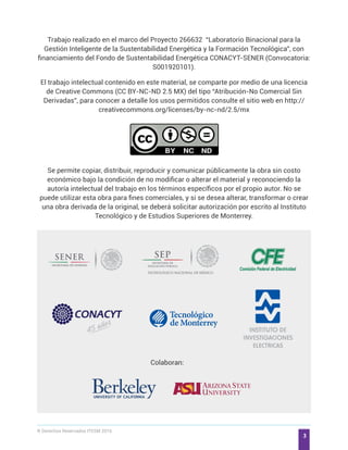 ® Derechos Reservados ITESM 2016
3
Trabajo realizado en el marco del Proyecto 266632 “Laboratorio Binacional para la
Gestión Inteligente de la Sustentabilidad Energética y la Formación Tecnológica”, con
financiamiento del Fondo de Sustentabilidad Energética CONACYT-SENER (Convocatoria:
S001920101).
El trabajo intelectual contenido en este material, se comparte por medio de una licencia
de Creative Commons (CC BY-NC-ND 2.5 MX) del tipo “Atribución-No Comercial Sin
Derivadas”, para conocer a detalle los usos permitidos consulte el sitio web en http://
creativecommons.org/licenses/by-nc-nd/2.5/mx
Se permite copiar, distribuir, reproducir y comunicar públicamente la obra sin costo
económico bajo la condición de no modificar o alterar el material y reconociendo la
autoría intelectual del trabajo en los términos específicos por el propio autor. No se
puede utilizar esta obra para fines comerciales, y si se desea alterar, transformar o crear
una obra derivada de la original, se deberá solicitar autorización por escrito al Instituto
Tecnológico y de Estudios Superiores de Monterrey.
Colaboran:
 