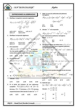 I.E.P “ALFA COLLEGE” Algebra
PROF:…Daniel JoséChocobar Coronado……….. - 1 -
EXPRESIONES ALGEBRAICAS
1. Clasifique la siguiente expresión algebraica:
 
4 7 1/5 8
244
5 5 4
2
3 4 6
2
, , 5 2
x y x y
P x y z a y
z x
x yz
a x y
w
 

  
 
a) E. A. R. F b) E. A. I c) E. A. I. F
d) E. A. F e) E. A. R. E
2. Clasifique la expresión algebraica:
  4 2 1/4 2 3 4
, , 2 5 4P x y z xy z xy z x y z  
a) E. A. I b) E. A. R. F c) E. A. I. F
d) E. A. F e) E. A. R. E
3. Si la expresión:
 , , m n n p p m
A x y z x y z  
 es de grado
18, y los grados relativos a , ,x y z son 3 números
consecutivos (en ese orden). Calcular m.n.p
a) 24 b) 22 c) 25 d) 23 e) 20
4. Si se cumple que:
  2 3
1 ...F y y y y    
Hallar:  1F y
a)
1
y
b) 2y c) 3y
d)
1
2y
e) 2 y
5. Si:    27 52P P P x x    
Calcular:  8P
a) 10 b) 22 c) 28 d) 43 e) 52
6. Si el grado del producto de tres polinomios
completos      , yP x Q x R x de  2 2n
términos,  5 3n términos y  3 8n términos
respectivamente es 200.Calcular el valor de " 1"n
a) 20 b) 21 c) 22 d) 23 e) 24
7. Hallar la suma de coeficientes del polinomio
homogéneo:
     
 
2 2
, ,
n m
m n
m n
m
P x y z m n x m n y
m n z

   
 
a) 4 b) 8 c) 12
d) 15 e) 20
8. Calcular " "n si la expresión:
 
2 2
2
20
15 5
, 3 5
b b
a a n a
P x y x x y y

  
  
nos representa un polinomio homogéneo.
Donde: 9a b 
a) 2 b) 3 c) – 3
d) 5 e) 6
9. Calcular los valores que deben tener , , , ya b c d e
respectivamente,para que el siguiente polinomio,
sea idénticamente nulo.
3 4 2 4 2 3
3 2
10 8 3 4 3
8 3
x x ax bx x cx abx e
abx bx cx dx
      
    
a) – 2, 5, 2, 0, 8 b) 2/3, 6, 3, 0, – 8
c) – 3, 7, – 4, 0, – 8 d) – 2, 4, 3, 0, – 8
e) – 2/3, 8, 2, 0, – 8
10. Si:
       2 3 2
2 1 0P x ab ac n x bc ab n x ca cb         
Calcular:  
31 1 1
2E a b c  
  
a) 1 b) 2 c) 8
d) – 8 e) 0
11. Si la suma de los grados absolutos de los términos
de:
   
72 14
, 5
nn mm
P x y mx mn xy ny

  
es de  
210
1 .m  Hallar " "n
a) 17 b) 15 c) 14 d) 16 e) 18
12. Sabiendo que:
      3 3 3 3
a b x b c y c a x y     
Calcular:
2 3
2 3
a b c
S
a b c
 

 
a)
4
5
 b)
5
3
 c)
3
2

d)
3
4
 e)
4
3

 