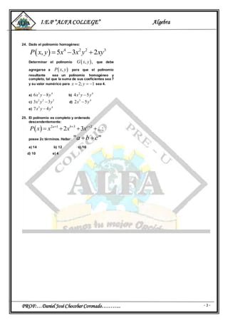 I.E.P “ALFA COLLEGE” Algebra
PROF:…Daniel JoséChocobar Coronado……….. - 3 -
24. Dado el polinomio homogéneo:
  4 2 2 3
, 5 3 2P x y x x y xy  
Determinar el polinomio  , ,G x y que debe
agregarse a  ,P x y para que el polinomio
resultante sea un polinomio homogéneo y
completo, tal que la suma de sus coeficientes sea 7
y su valor numérico para 2; 1x y   sea 4.
a)
3 4
6 8x y y b)
2 4
4 5x y y
c)
2 2 5
3 3x y y d)
3 4
2 5x y
e)
3 4
7 4x y y
25. El polinomio es completo y ordenado
descendentemente:
  2 1 3 2
2 3 ...;a b c
P x x x x  
   
posee 2c términos. Hallar: " "a b c 
a) 14 b) 12 c) 16
d) 10 e) 4
 