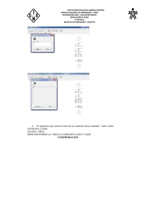 INSTITUCIÓN EDUCATIVA GABRIELA MISTRAL
SERVICIO NACIONAL DE APRENDIZAJE – SENA
INTEGRACIÓN SENA – EDUCACIÓN MEDIA
RESOLUCIÓN N° 01047
07:09:2010
BELÉN DE LOS ANDAQUÍES - CAQUETÁ
6. Un algoritmo que calcule el área de un cuadrado (Área cuadrado = lado x lado)
ENTRADA: LADO
SALIDA: AREA
PROCESO/FORMULA: AREA CUADRADO=LADO * LADO
COMPROBACION
 