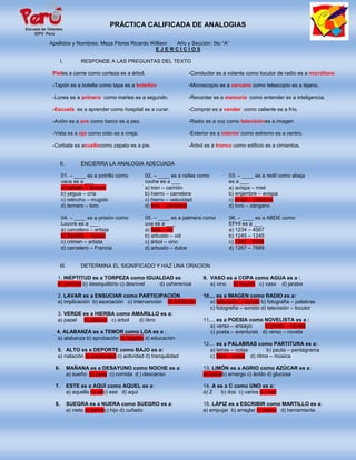 PRÁCTICA CALIFICADA DE ANALOGIAS

Apellidos y Nombres: Meza Flores Ricardo William Año y Sección: 5to “A”
                                          EJERCICIOS

       I.          RESPONDE A LAS PREGUNTAS DEL TEXTO

 Pieles a carne como corteza es a árbol.                     -Conductor es a volante como locutor de radio es a micrófono

 -Tapón es a botella como tapa es a botellón                 -Microscopio es a cercano como telescopio es a lejano.

 -Lunes es a primero como martes es a segundo.               -Recordar es a memoria como entender es a inteligencia.

 -Escuela es a aprender como hospital es a curar.            -Comprar es a vender como caliente es a frío.

 -Avión es a ave como barco es a pez.                        -Radio es a voz como televisiónes a imagen

 -Vista es a ojo como oído es a oreja.                       -Exterior es a interior como extremo es a centro.

 -Corbata es acuellocomo zapato es a pie.                    -Árbol es a tronco como edificio es a cimientos.


       II.         ENCIERRA LA ANALOGIA ADECUADA

       01. – ____ es a potrillo como      02. – ____ es a raíles como         03. – ____ es a redil como abeja
       vaca es a ___                      coche es a ___                      es a ___
       a) caballo – ternero               a) tren – camión                    a) avispa – miel
       b) yegua – cría                    b) hierro – carretera               b) enjambre – avispa
       c) relincho – mugido               c) hierro – velocidad               c) oveja – colmena
       d) ternero – toro                  d) tren – carretera                 d) toro – zángano

       04. – ____ es a prisión como       05. – ____ es a palmera como        06. – ____ es a ABDE como
       Louvre es a ___                    uva es a ___                        EFHI es a ___
       a) carcelero – artista             a) dátil – vid                      a) 1234 – 4567
       b) Bastilla – museo                b) arbusto – vid                    b) 1245 – 1245
       c) crimen – artista                c) árbol – vino                     c) 1245 – 5689
       d) carcelero – Francia             d) arbusto – dulce                  d) 1267 – 7889


       III.        DETERMINA EL SIGNIFICADO Y HAZ UNA ORACION

   1. INEPTITUD es a TORPEZA como IGUALDAD es                      9. VASO es a COPA como AGUA es a :
   a) paridad b) desequilibrio c) desnivel d) coherencia              a) vino b) líquido c) vaso d) jarabe

   2. LAVAR es a ENSUCIAR como PARTICIPACIÓN                       10.... es a IMAGEN como RADIO es a:
   a) implicación b) asociación c) intervención d) inhibición         a) televisión – sonido b) fotografía – palabras
                                                                      c) fotografía – sonido d) televisión – locutor
   3. VERDE es a HIERBA como AMARILLO es a:
   a) papel b) plátano c) árbol d) libro                           11.... es a POESIA como NOVELISTA es a :
                                                                      a) verso – ensayo     b) poeta – novela
  4. ALABANZA es a TEMOR como LOA es a :                              c) poeta – aventuras d) verso – novela
  a) alabanza b) aprobación c) respeto d) educación
                                                                   12.... es a PALABRAS como PARTITURA es a:
   5. ALTO es a DEPORTE como BAJO es a:                               a) letras – notas       b) pauta – pentagrama
   a) natación b) inactividad c) actividad d) tranquilidad            c) libro – notas d) ritmo – música

  6.          MAÑANA es a DESAYUNO como NOCHE es a:                13. LIMÓN es a AGRIO como AZÚCAR es a:
              a) sueño b) cena c) comida d ) descanso              a) dulceb) amargo c) ácido d) glucosa

  7.          ESTE es a AQUÍ como AQUEL es a:                      14. A es a C como UNO es a:
              a) aquella b) allíc) ese d) aquí                     a) Z   b) dos c) varios d ) tres

  8.          SUEGRA es a NUERA como SUEGRO es a:                  15. LÁPIZ es a ESCRIBIR como MARTILLO es a:
              a) nieto b) yernoc) hijo d) cuñado                   a) empujar b) arreglar c) clavar d) herramienta
 