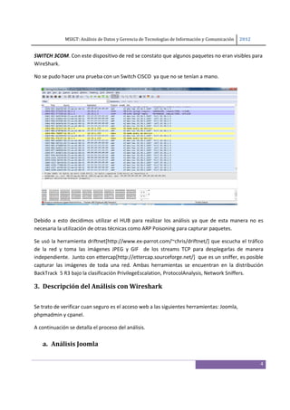 MSIGT: Análisis de Datos y Gerencia de Tecnologías de Información y Comunicación  2012 

 
SWITCH 3COM. Con este dispositivo de red se constato que algunos paquetes no eran visibles para 
WireShark. 

No se pudo hacer una prueba con un Switch CISCO  ya que no se tenían a mano.  




 

Debido  a  esto  decidimos  utilizar  el  HUB  para  realizar  los  análisis  ya  que  de  esta  manera  no  es 
necesaria la utilización de otras técnicas como ARP Poisoning para capturar paquetes.  

Se usó la herramienta driftnet[http://www.ex‐parrot.com/~chris/driftnet/] que escucha el tráfico 
de  la  red  y  toma  las  imágenes  JPEG  y  GIF    de  los  streams  TCP  para  desplegarlas  de  manera 
independiente.  Junto con ettercap[http://ettercap.sourceforge.net/]  que es un sniffer, es posible 
capturar  las  imágenes  de  toda  una  red.  Ambas  herramientas  se  encuentran  en  la  distribución 
BackTrack  5 R3 bajo la clasificación PrivilegeEscalation, ProtocolAnalysis, Network Sniffers. 

3. Descripción del Análisis con Wireshark 
 

Se trato de verificar cuan seguro es el acceso web a las siguientes herramientas: Joomla, 
phpmadmin y cpanel.  

A continuación se detalla el proceso del análisis. 
 
    a. Análisis Joomla 
 

                                                                                                              4
 
 