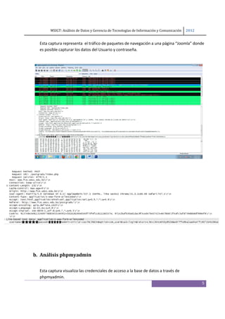 MSIGT: Análisis de Datos y Gerencia de Tecnologías de Información y Comunicación  2012 

 
      Esta captura representa  el tráfico de paquetes de navegación a una página “Joomla” donde 
      es posible capturar los datos del Usuario y contraseña.  

       

       

       

       

       

       

       

       

 

 

 

 




 

 

 

    b. Análisis phpmyadmin 
 

      Esta captura visualiza las credenciales de acceso a la base de datos a través de 
      phpmyadmin. 
                                                                                                      5
 
 