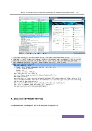 MSIGT: Análisis de Datos y Gerencia de Tecnologías de Información y Comunicación  2012 

 
            

 

 

 

 

 

 

 

 

 




 

 


4. Analisiscon Driftnet y Ettercap 
 

Se logro capturar las imágenes que eran transportadas por la red 




                                                                                                         7
 
 