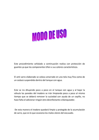 Este procedimiento señalado a continuación realiza con protección de
guantes ya que los componentes tiñen x sus colores característicos.

El anti sarro elaborado se coloca amarrado en una tela muy fina como de
un cedazo suspendido dentro del tanque con agua.

Este se ira diluyendo poco a poco en el tanque con agua y al bajar la
válvula las paredes del inodoro se irán limpiando poco a poco al mismo
tiempo que se deberá remover la suciedad con ayuda de un cepillo, no
hace falta el adicionar ningún otro desinfectante o blanqueador.

De esta manera el inodoro quedará limpio y protegido de la acumulación
de sarro, que es lo que ocasiona los malos olores del excusado.

 