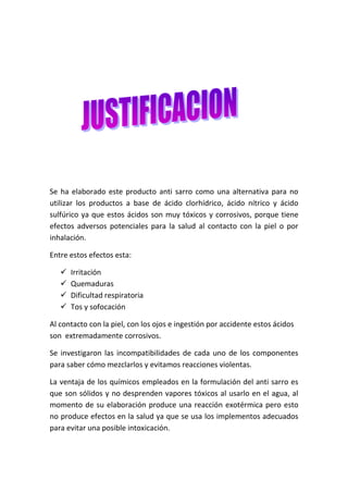 Se ha elaborado este producto anti sarro como una alternativa para no
utilizar los productos a base de ácido clorhídrico, ácido nítrico y ácido
sulfúrico ya que estos ácidos son muy tóxicos y corrosivos, porque tiene
efectos adversos potenciales para la salud al contacto con la piel o por
inhalación.
Entre estos efectos esta:





Irritación
Quemaduras
Dificultad respiratoria
Tos y sofocación

Al contacto con la piel, con los ojos e ingestión por accidente estos ácidos
son extremadamente corrosivos.
Se investigaron las incompatibilidades de cada uno de los componentes
para saber cómo mezclarlos y evitamos reacciones violentas.
La ventaja de los químicos empleados en la formulación del anti sarro es
que son sólidos y no desprenden vapores tóxicos al usarlo en el agua, al
momento de su elaboración produce una reacción exotérmica pero esto
no produce efectos en la salud ya que se usa los implementos adecuados
para evitar una posible intoxicación.

 