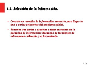 4 / 25
1.3. Selección de la información.
● Consiste en recopilar la información necesaria para llegar la
una o varias soluciones del problema inicial.
● Tenemos tres partes o aspectos a tener en cuenta en la
búsqueda de información: Búsqueda de las fuentes de
información, selección y el tratamiento.
 