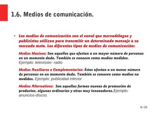 8 / 25
1.6. Medios de comunicación.
● Los medios de comunicación son el canal que mercadólogos y
publicistas utilizan para transmitir un determinado mensaje a su
mercado meta. Los diferentes tipos de medios de comunicación:
Medios Masivos: Son aquellos que afectan a un mayor número de personas
en un momento dado. También se conocen como medios medidos.
Ejemplo: televisión- radio
Medios Auxiliares o Complementarios: Éstos afectan a un menor número
de personas en un momento dado. También se conocen como medios no
medidos. Ejemplo: publicidad interior
Medios Alternativos: Son aquellas formas nuevas de promoción de
productos, algunas ordinarias y otras muy innovadoras.Ejemplo:
anuncios-discos
 