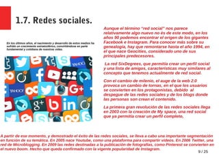 9 / 25
1.7. Redes sociales.
En los últimos años, el nacimiento y desarrollo de estos medios ha
sufrido un crecimiento estratosférico, convirtiéndose en parte
fundamental y cotidiana de nuestras vidas.
Aunque el término “red social” nos parece
relativamente algo nuevo no és de este modo, en los
años 90 podemos encontrar el origen de los gigantes
Facebook e Instagram. Para conocer más sobre su
genealogía, hay que remontarse hasta el año 1994, en
el que nace Geocities, considerado uno de sus
principales predecesores.
La red SixDegrees, que permitía crear un perfil social
y una lista de amigos, características muy similares al
concepto que tenemos actualmente de red social.
Con el cambio de milenio, el auge de la web 2.0
provoca un cambio de tornas, en el que los usuarios
se convierten en los protagonistas, debido al
despegue de las redes sociales y de los blogs donde
las personas son crean el contenido.
La primera gran revolución de las redes sociales llega
en 2003 con la creación de My space, una red social
que ya permitía crear un perfil completo,
A partir de ese momento, y demostrado el éxito de las redes sociales, se lleva a cabo una importante segmentación
en función de su temática. En 2005 nace Youtube, como una plataforma para compartir vídeos. En 2006 Twitter, una
red de Microblogging. En 2009 las redes destinadas a la publicación de fotografías, como Pinterest se convierten en
el nuevo boom. Hecho que queda confirmado con la vigente popularidad de Instagram.
 