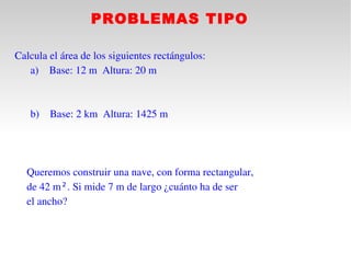 PROBLEMAS TIPO

Calcula el área de los siguientes rectángulos:
     a) Base: 12 m  Altura: 20 m
 

     b)   Base: 2 km  Altura: 1425 m

    

  Queremos construir una nave, con forma rectangular,
  de 42 m². Si mide 7 m de largo ¿cuánto ha de ser
  el ancho?
 