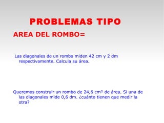 PROBLEMAS TIPO
AREA DEL ROMBO=


Las diagonales de un rombo miden 42 cm y 2 dm
  respectivamente. Calcula su área.




Queremos construir un rombo de 24,6 cm² de área. Si una de
  las diagonales mide 0,6 dm. ¿cuánto tienen que medir la
  otra?
 