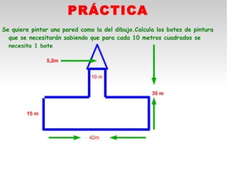PRÁCTICA
Se quiere pintar una pared como la del dibujo.Calcula los botes de pintura
  que se necesitarán sabiendo que para cada 10 metros cuadrados se
  necesita 1 bote

               5,2m


                               10 m


                                                    35 m


        15 m



                              42m
 