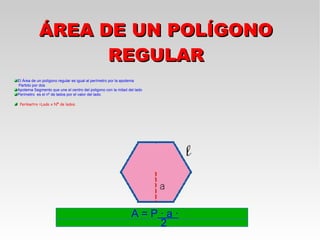 ÁREA DE UN POLÍGONO
                 REGULAR
El Área de un polígono regular es igual al perímetro por la apotema
Partido por dos
Apotema Segmento que une el centro del poligono con la mitad del lado
Perímetro es el nº de lados por el valor del lado.

 Perímetro =Lado x Nº de lados.




                                                               A=P·a·
                                                                  2
 