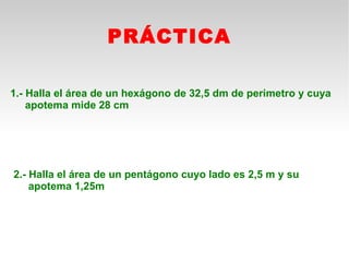 PRÁCTICA

1.- Halla el área de un hexágono de 32,5 dm de perimetro y cuya
    apotema mide 28 cm




2.- Halla el área de un pentágono cuyo lado es 2,5 m y su
    apotema 1,25m
 