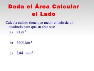 Dada el Área Calcular
        el Lado
Calcula cuánto tiene que medir el lado de un 
   cuadrado para que su área sea:
    a) 81 m²
  
    b) 3600 km²

  c)   144 mm²
 