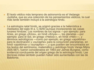  El texto védico más temprano de astronomía es el Vedanga
Jyotisha, que es una colección de los pensamientos védicos, la cual
más tarde también incluyó a la astrología hindú.
 La astrología natal hindú, se originó gracias a la helenística a
mediados del siglo III a. C.92​93​ aunque incorporando las casas
lunares hindúes. Los nombres de los signos —por ejemplo: para
Aries, en griego «Krios», en hindi «Kriya»—, los planetas —por
ejemplo: para el Sol, en griego «Helios»», en hindi «Heli»—, y
términos astrológicos —como por ejemplo, en griego «apoklima»
para la declinación y «sunaphe» para la conjunción planetarias, en
hindi «apoklima» y «sunapha»—; y que pueden ser encontrados en
los textos del astrónomo, matemático y astrólogo hindú Varaja Mijira
(505-587), fueron considerados en 1893 por James Burgess, como
evidencia concluyente del origen griego de la astrología hindú.​ Las
técnicas indias también pueden haber sido aumentadas con las de
Babilonia.
 