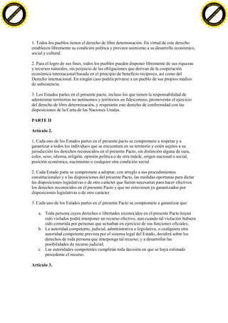 F -X C h a n ge                                                                                                                    F -X C h a n ge
    PD                                                                                                                                 PD




                          !




                                                                                                                                                             !
                        W




                                                                                                                                                           W
                      O




                                                                                                                                                         O
                     N




                                                                                                                                                        N
                   y




                                                                                                                                                      y
                bu




                                                                                                                                                   bu
           to




                                                                                                                                              to
          k




                                                                                                                                             k
     lic




                                                                                                                                        lic
    C




                                                                                                                                       C
w




                                                                                                                                   w
                                m




                                                                                                                                                                   m
    w                                                                                                                                  w
w




                                                                                                                                   w
                               o




                                                                                                                                                                  o
        .d o                   .c                                                                                                          .d o                   .c
               c u -tr a c k                                                                                                                      c u -tr a c k




                                    1. Todos los pueblos tienen el derecho de libre determinación. En virtud de este derecho
                                    establecen libremente su condición política y proveen asimismo a su desarrollo económico,
                                    social y cultural.

                                    2. Para el logro de sus fines, todos los pueblos pueden disponer libremente de sus riquezas
                                    y recursos naturales, sin perjuicio de las obligaciones que derivan de la cooperación
                                    económica internacional basada en el principio de beneficio recíproco, así como del
                                    Derecho internacional. En ningún caso podría privarse a un pueblo de sus propios medios
                                    de subsistencia.

                                    3. Los Estados partes en el presente pacto, incluso los que tienen la responsabilidad de
                                    administrar territorios no autónomos y territorios en fideicomiso, promoverán el ejercicio
                                    del derecho de libre determinación, y respetarán este derecho de conformidad con las
                                    disposiciones de la Carta de las Naciones Unidas.

                                    PARTE II

                                    Artículo 2.

                                    1. Cada uno de los Estados partes en el presente pacto se compromete a respetar y a
                                    garantizar a todos los individuos que se encuentren en su territorio y estén sujetos a su
                                    jurisdicción los derechos reconocidos en el presente Pacto, sin distinción alguna de raza,
                                    color, sexo, idioma, religión, opinión política o de otra índole, origen nacional o social,
                                    posición económica, nacimiento o cualquier otra condición social.

                                    2. Cada Estado parte se compromete a adoptar, con arreglo a sus procedimientos
                                    constitucionales y a las disposiciones del presente Pacto, las medidas oportunas para dictar
                                    las disposiciones legislativas o de otro carácter que fueren necesarias para hacer efectivos
                                    los derechos reconocidos en el presente Pacto y que no estuviesen ya garantizados por
                                    disposiciones legislativas o de otro carácter.

                                    3. Cada uno de los Estados partes en el presente Pacto se compromete a garantizar que:

                                       a. Toda persona cuyos derechos o libertades reconocidos en el presente Pacto hayan
                                          sido violados podrá interponer un recurso efectivo, aun cuando tal violación hubiera
                                          sido cometida por personas que actuaban en ejercicio de sus funciones oficiales;
                                       b. La autoridad competente, judicial, administrativa o legislativa, o cualquiera otra
                                          autoridad competente prevista por el sistema legal del Estado, decidirá sobre los
                                          derechos de toda persona que interponga tal recurso, y a desarrollar las
                                          posibilidades de recurso judicial;
                                       c. Las autoridades competentes cumplirán toda decisión en que se haya estimado
                                          procedente el recurso.

                                    Artículo 3.
 