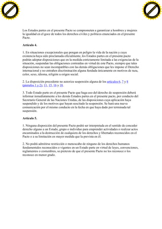 F -X C h a n ge                                                                                                                   F -X C h a n ge
    PD                                                                                                                                PD




                          !




                                                                                                                                                            !
                        W




                                                                                                                                                          W
                      O




                                                                                                                                                        O
                     N




                                                                                                                                                       N
                   y




                                                                                                                                                     y
                bu




                                                                                                                                                  bu
           to




                                                                                                                                             to
          k




                                                                                                                                            k
     lic




                                                                                                                                       lic
    C




                                                                                                                                      C
w




                                                                                                                                  w
                                m




                                                                                                                                                                  m
    w                                                                                                                                 w
w




                                                                                                                                  w
                               o




                                                                                                                                                                 o
        .d o                   .c                                                                                                         .d o                   .c
               c u -tr a c k                                                                                                                     c u -tr a c k




                                    Los Estados partes en el presente Pacto se comprometen a garantizar a hombres y mujeres
                                    la igualdad en el goce de todos los derechos civiles y políticos enunciados en el presente
                                    Pacto.

                                    Artículo 4.

                                    1. En situaciones excepcionales que pongan en peligro la vida de la nación y cuya
                                    existencia haya sido proclamada oficialmente, los Estados partes en el presente pacto
                                    podrán adoptar disposiciones que en la medida estrictamente limitada a las exigencias de la
                                    situación, suspendan las obligaciones contraídas en virtud de este Pacto, siempre que tales
                                    disposiciones no sean incompatibles con las demás obligaciones que les impone el Derecho
                                    internacional y no entrañen discriminación alguna fundada únicamente en motivos de raza,
                                    color, sexo, idioma, religión u origen social.

                                    2. La disposición precedente no autoriza suspensión alguna de los artículos 6, 7 y 8
                                    (párrafos 1 y 2), 11, 15, 16 y 18.

                                    3. Todo Estado parte en el presente Pacto que haga uso del derecho de suspensión deberá
                                    informar inmediatamente a los demás Estados partes en el presente pacto, por conducto del
                                    Secretario General de las Naciones Unidas, de las disposiciones cuya aplicación haya
                                    suspendido y de los motivos que hayan suscitado la suspensión. Se hará una nueva
                                    comunicación por el mismo conducto en la fecha en que haya dado por terminada tal
                                    suspensión.

                                    Artículo 5.

                                    1. Ninguna disposición del presente Pacto podrá ser interpretada en el sentido de conceder
                                    derecho alguno a un Estado, grupo o individuo para emprender actividades o realizar actos
                                    encaminados a la destrucción de cualquiera de los derechos y libertades reconocidos en el
                                    Pacto o a su limitación en mayor medida que la prevista en él.

                                    2. No podrá admitirse restricción o menoscabo de ninguno de los derechos humanos
                                    fundamentales reconocidos o vigentes en un Estado parte en virtud de leyes, convenciones,
                                    reglamentos o costumbres, so pretexto de que el presente Pacto no los reconoce o los
                                    reconoce en menor grado.
 
