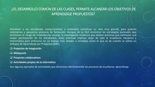 ¿EL DESARROLLO COMÚN DE LAS CLASES, PERMITE ALCANZAR LOS OBJETIVOS DE 
APRENDIZAJE PROPUESTOS? 
Mantener a los estudiantes comprometidos y motivados constituye un reto muy grande, para quienes 
orientamos y apoyamos procesos de formación. Aunque no es fácil encontrar las estrategias puntuales que 
minimicen el riesgo de insatisfacción escolar, la investigación evidencia que existen prácticas que estimulan una 
mayor participación de los estudiantes. Estas prácticas implican dejar de lado la enseñanza mecánica y 
memorística para enfocarse en un trabajo más retador y complejo como el que se da cuando se utiliza un 
enfoque de Aprendizaje por Proyectos (ABP). 
 Proyectos de integración 
 Webquests 
 Proyectos colaborativos 
 Actividades propias de la informática 
Son algunos ejemplos de actividades que dinamizan efectivamente los procesos de enseñanza aprendizaje 
 
