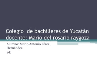 Colegio de bachilleres de Yucatán 
docente: Mario del rosario raygoza 
Alumno: Mario Antonio Pérez 
Hernández 
1-k 
 