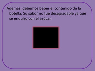  Además, debemos beber el contenido de la botella. Su sabor no fue desagradable ya que se endulzo con el azúcar.
