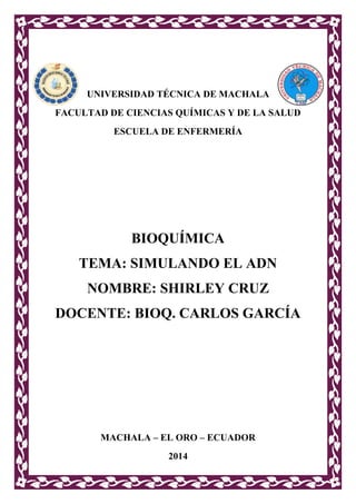 UNIVERSIDAD TÉCNICA DE MACHALA
FACULTAD DE CIENCIAS QUÍMICAS Y DE LA SALUD
ESCUELA DE ENFERMERÍA

BIOQUÍMICA
TEMA: SIMULANDO EL ADN
NOMBRE: SHIRLEY CRUZ
DOCENTE: BIOQ. CARLOS GARCÍA

MACHALA – EL ORO – ECUADOR
2014

 