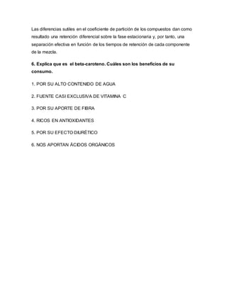 Las diferencias sutiles en el coeficiente de partición de los compuestos dan como
resultado una retención diferencial sobre la fase estacionaria y, por tanto, una
separación efectiva en función de los tiempos de retención de cada componente
de la mezcla.
6. Explica que es el beta-caroteno. Cuáles son los beneficios de su
consumo.
1. POR SU ALTO CONTENIDO DE AGUA
2. FUENTE CASI EXCLUSIVA DE VITAMINA C
3. POR SU APORTE DE FIBRA
4. RICOS EN ANTIOXIDANTES
5. POR SU EFECTO DIURÉTICO
6. NOS APORTAN ÁCIDOS ORGÁNICOS
 