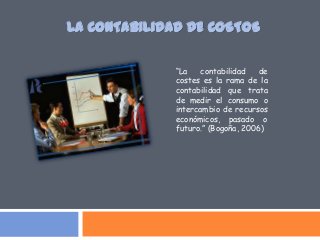 “La contabilidad de
costes es la rama de la
contabilidad que trata
de medir el consumo o
intercambio de recursos
económicos, pasado o
futuro.” (Bogoña, 2006)
LA CONTABILIDAD DE COSTOS
 