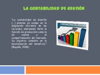 “La contabilidad de Gestión
[…] plantea su campo en la
asignación eficiente de los
recursos, analizando tanto la
función de producción como la
de costes y el
comportamiento del mercado.
Su objetivo consiste en la
maximización del beneficio.”
(Bogoña, 2006)
LA CONTABILIDAD DE GESTIÓN
 