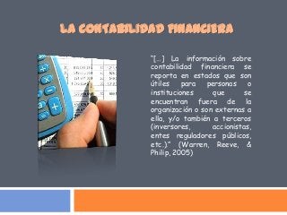 “[…] La información sobre
contabilidad financiera se
reporta en estados que son
útiles para personas o
instituciones que se
encuentran fuera de la
organización o son externas a
ella, y/o también a terceros
(inversores, accionistas,
entes reguladores públicos,
etc.).” (Warren, Reeve, &
Philip, 2005)
LA CONTABILIDAD FINANCIERA
 