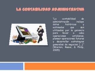 “La contabilidad de
administración incluye
datos históricos y
estimados que son
utilizados por la gerencia
para llevar a cabo
operaciones cotidianas,
planear operaciones futuras
y desarrollar estrategias
generales de negocios […].”
(Warren, Reeve, & Philip,
2005)
LA CONTABILIDAD ADMINISTRATIVA
 