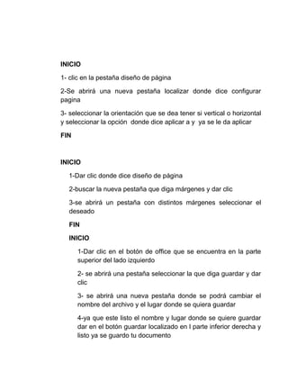INICIO

1- clic en la pestaña diseño de página

2-Se abrirá una nueva pestaña localizar donde dice configurar
pagina

3- seleccionar la orientación que se dea tener si vertical o horizontal
y seleccionar la opción donde dice aplicar a y ya se le da aplicar

FIN



INICIO

  1-Dar clic donde dice diseño de página

   2-buscar la nueva pestaña que diga márgenes y dar clic

   3-se abrirá un pestaña con distintos márgenes seleccionar el
   deseado

   FIN

   INICIO

      1-Dar clic en el botón de office que se encuentra en la parte
      superior del lado izquierdo

      2- se abrirá una pestaña seleccionar la que diga guardar y dar
      clic

      3- se abrirá una nueva pestaña donde se podrá cambiar el
      nombre del archivo y el lugar donde se quiera guardar

      4-ya que este listo el nombre y lugar donde se quiere guardar
      dar en el botón guardar localizado en l parte inferior derecha y
      listo ya se guardo tu documento
 