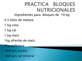 Ingredientes para  bloques de  10 kg 4.5 kilos de melaza 1 kg urea 1 kg cal 1 kg maíz 1kg afrecho de maíz 2kg gallinaza 400 grs azufre 600 grs sal mineral 