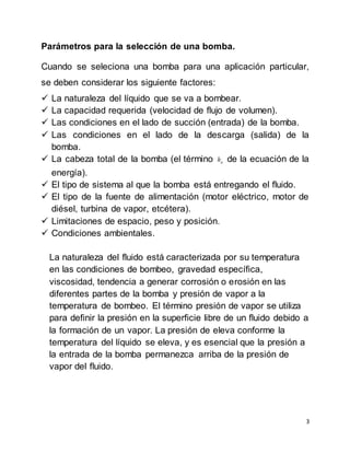 3
Parámetros para la selección de una bomba.
Cuando se seleciona una bomba para una aplicación particular,
se deben considerar los siguiente factores:
 La naturaleza del líquido que se va a bombear.
 La capacidad requerida (velocidad de flujo de volumen).
 Las condiciones en el lado de succión (entrada) de la bomba.
 Las condiciones en el lado de la descarga (salida) de la
bomba.
 La cabeza total de la bomba (el término ah de la ecuación de la
energía).
 El tipo de sistema al que la bomba está entregando el fluido.
 El tipo de la fuente de alimentación (motor eléctrico, motor de
diésel, turbina de vapor, etcétera).
 Limitaciones de espacio, peso y posición.
 Condiciones ambientales.
La naturaleza del fluido está caracterizada por su temperatura
en las condiciones de bombeo, gravedad específica,
viscosidad, tendencia a generar corrosión o erosión en las
diferentes partes de la bomba y presión de vapor a la
temperatura de bombeo. El término presión de vapor se utiliza
para definir la presión en la superficie libre de un fluido debido a
la formación de un vapor. La presión de eleva conforme la
temperatura del líquido se eleva, y es esencial que la presión a
la entrada de la bomba permanezca arriba de la presión de
vapor del fluido.
 