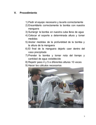 5
V. Procedimiento
1) Pedir el equipo necesario y lavarlo correctamente
2) Ensamblarlo correctamente la bomba con nuestra
manguera
3) Sumergir la bomba en nuestra cuba llena de agua
4) Colocar el soporte a determinada altura y tomar
medidas
5) Anotar medidas de la profundidad de la bomba y
la altura de la manguera
6) El final de la manguera dejarlo caer dentro del
vaso precipitado
7) Prender la bomba y tomar nota del tiempo y
cantidad de agua establecido
8) Repetir paso 4 y 5 a diferentes alturas 10 veces
9) Hacer los cálculos necesarios
 