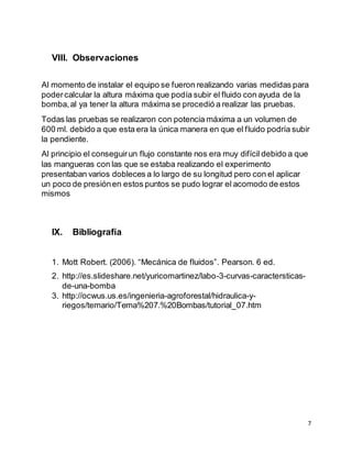 7
VIII. Observaciones
Al momento de instalar el equipo se fueron realizando varias medidas para
podercalcular la altura máxima que podía subir el fluido con ayuda de la
bomba,al ya tener la altura máxima se procedió a realizar las pruebas.
Todas las pruebas se realizaron con potencia máxima a un volumen de
600 ml. debido a que esta era la única manera en que el fluido podría subir
la pendiente.
Al principio el conseguirun flujo constante nos era muy difícil debido a que
las mangueras con las que se estaba realizando el experimento
presentaban varios dobleces a lo largo de su longitud pero con el aplicar
un poco de presiónen estos puntos se pudo lograr el acomodo de estos
mismos
IX. Bibliografía
1. Mott Robert. (2006). “Mecánica de fluidos”. Pearson. 6 ed.
2. http://es.slideshare.net/yuricomartinez/labo-3-curvas-caractersticas-
de-una-bomba
3. http://ocwus.us.es/ingenieria-agroforestal/hidraulica-y-
riegos/temario/Tema%207.%20Bombas/tutorial_07.htm
 