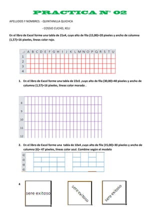 APELLIDOS Y NOMBRES: - QUINTANILLA QUICHCA

                         - COSSIO CUCHO, KELI

En el libro de Excel forme una tabla de 21x4, cuyo alto de fila (15,00)=20 pixeles y ancho de columna
(1,57)=16 pixeles, líneas color rojo.




       1. En el libro de Excel forme una tabla de 22x5 ,cuyo alto de fila (30,00)=40 pixeles y ancho de
          columna (1,57)=16 pixeles, líneas color morado .




       2. En el libro de Excel forme una tabla de 10x4 ,cuyo alto de fila (15,00)=30 pixeles y ancho de
          columna (6)= 47 pixeles, líneas color azul. Combine según el modelo




       4
 