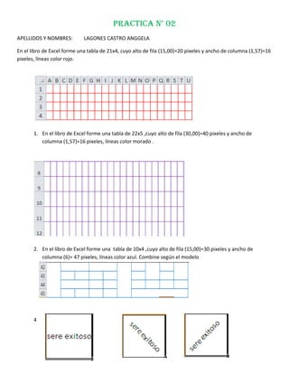 PRACTICA N° 02
APELLIDOS Y NOMBRES:         LAGONES CASTRO ANGGELA

En el libro de Excel forme una tabla de 21x4, cuyo alto de fila (15,00)=20 pixeles y ancho de columna (1,57)=16
pixeles, líneas color rojo.




       1. En el libro de Excel forme una tabla de 22x5 ,cuyo alto de fila (30,00)=40 pixeles y ancho de
          columna (1,57)=16 pixeles, líneas color morado .




       2. En el libro de Excel forme una tabla de 10x4 ,cuyo alto de fila (15,00)=30 pixeles y ancho de
          columna (6)= 47 pixeles, líneas color azul. Combine según el modelo




       4
 