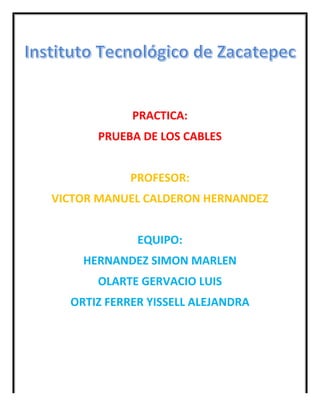  
	
  
	
  
	
  
	
  
	
  
PRACTICA:	
  
PRUEBA	
  DE	
  LOS	
  CABLES	
  
	
  
PROFESOR:	
  
VICTOR	
  MANUEL	
  CALDERON	
  HERNANDEZ	
  
	
  
EQUIPO:	
  
HERNANDEZ	
  SIMON	
  MARLEN	
  
OLARTE	
  GERVACIO	
  LUIS	
  
ORTIZ	
  FERRER	
  YISSELL	
  ALEJANDRA	
  
	
  
	
  
	
  
 