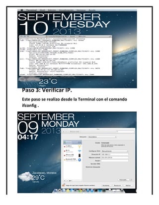  
	
  
	
  
	
  
	
  
	
  
	
  
Paso	
  3:	
  Verificar	
  IP.	
  
Este	
  paso	
  se	
  realizo	
  desde	
  la	
  Terminal	
  con	
  el	
  comando	
  
ifconfig	
  .	
  
	
  
	
  
	
  
	
  
	
  
	
  
	
  
	
  
	
  
 