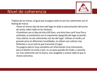 Tríptico de las mesas, al igual que la pagina web no son tan coherentes con el feeling de marca: Usan el mismo tipo de letra del logo en toda la comunicación del punto de venta, sobre todo en los titulares.  Combinan con el tipo de letra Gill Sans, una letra Sans serif muy fina y estilizada, al combinarla con la imponente tipografía del logo se pierde. Los colores no son coherentes con los del lugar. Utilizan el verde y el granate pero en diferentes tonalidades, lo utilizan con colores mas brillantes y no es esto lo que transmite el lugar.  La pagina web es muy completa con información muy interesante, pero el diseño no invita a leer, es un poco pasado de moda, y necesita ser mas coherente con la marca, mas acogedor y evocar todo lo que la marca comunica.  Nivel de coherencia 
