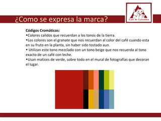 Códigos Cromáticos:  Colores calidos que recuerdan a los tonos de la tierra.  Los colores son el granate que nos recuerdan al color del café cuando esta en su fruto en la planta, sin haber sido tostado aun. Utilizan este tono mezclado con un tono beige que nos recuerda al tono exacto de un café con leche.  Usan matices de verde, sobre todo en el mural de fotografías que decoran el lugar.  ¿Como se expresa la marca? 