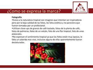 Fotografía Evoca a la naturaleza tropical con imagines que intentan ser inspiradoras pero por la baja calidad de las fotos, les falta estética y no pareciera que fueron tomadas por un profesional.  Utilizan close-ups de granos de café tostado, fotos de la planta de café, fotos de palmeras, fotos de un volcán, foto de una flor tropical, foto de unos platanales.  No expresan el sentimiento tropical ya que las fotos están muy opacas, le falta un colorido mas vivo, inclusive alguna de ellas aparentemente fueron destaturadas.  ¿Como se expresa la marca? 