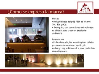 Música  Incluye éxitos del pop rock de los 60s, 70s, 80s y 90s. Tranquila, con buen ritmo y el volumen es el ideal para crear un excelente ambiente.  Iluminación  Es la adecuada, las luces inspiran calidez ya que están a un tono medio, sin embargo hay suficiente luz para poder leer cómodamente. ¿Como se expresa la marca? 