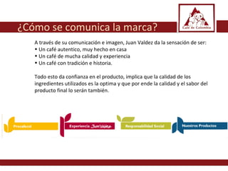 ¿Cómo se comunica la marca? A través de su comunicación e imagen, Juan Valdez da la sensación de ser: Un café autentico, muy hecho en casa Un café de mucha calidad y experiencia Un café con tradición e historia.  Todo esto da confianza en el producto, implica que la calidad de los ingredientes utilizados es la optima y que por ende la calidad y el sabor del producto final lo serán también.  