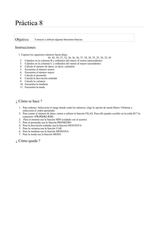 Práctica 8
Objetivo: Conocer y utilizar algunas funciones básicas
Instrucciones:
1. Captura los siguientes números hacia abajo
43, 42, 39, 27, 32, 36, 36, 36, 37, 38, 38, 25, 25, 24, 22, 45
2. Cópialos en la columna B y ordénalos del mayor al menor (descendente)
3. Cópialos en la columna C y ordénalos del menor al mayor (ascendente)
4. Calcula el número de datos, es decir, cuéntalos
5. Encuentra el número menor
6. Encuentra el número mayor
7. Calcula el promedio
8. Calcula la desviación estándar
9. Calcula la varianza
10. Encuentra la mediana
11. Encuentra la moda
¿ Cómo se hace ?
1. Para ordenar: Selecciona el rango donde están los números, elige la opción de menú Datos->Ordenar y
selecciona el orden aporpiado.
2. Para contar el número de datos vamos a utilizar la función FILAS. Para ello puedes escribir en la celda B17 la
expresión =FILAS(A1:A16).
2. Para el mínimo usa la función MÍN (cuidado con el acento)
3. Para el promedio usa la función PROMEDIO
4. Para la desviación estándar usa la función DESVESTA
5. Para la varianza usa la función VAR
6. Para la mediana usa la función MEDIANA
7. Para la moda usa la función MODA
¿ Cómo queda ?
 